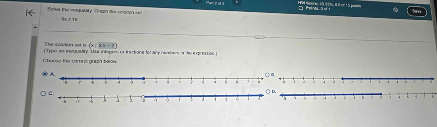 HW Score: 43.33%, 6.5 of 15 points 
Part 2 of 2 ○ Points: 0 of 1 
Solve the inequality. Graph the solution set. Save
-9x≤ 18
The solution set is  x|x≥ -2
(Type an inequality Use integers or fractions for any numbers in the expression ) 
Choose the correct graph below