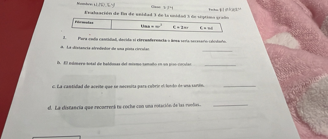 Nombre: MIBLEY Clase: Fecha: 1 1 2   
Evaluación de fin de unidad 3 de la unidad 3
1. Para cada cantidad, decida si circunferencia o área sería necesario calculario.
_
a. La distancía alrededor de una pista circular
b. El número total de baldosas del mismo tamaño en un piso circular._
c. La cantidad de aceite que se necesita para cubrir el fondo de una sartén._
d. La distancia que recorrerá tu coche con una rotación de las ruedas.._