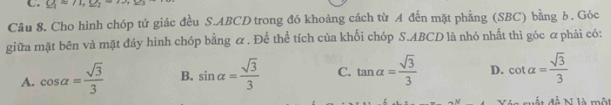 Q_1approx 71,_ , 
Câu 8. Cho hình chóp tứ giác đều S. ABCD trong đó khoảng cách từ A đến mặt phẳng (SBC) bằng 6. Góc
giữa mặt bên và mặt đáy hình chóp bằng α. Để thể tích của khối chóp S. ABCD là nhỏ nhất thì góc ơ phải có:
A. cos alpha = sqrt(3)/3  sin alpha = sqrt(3)/3 
B.
C. tan alpha = sqrt(3)/3  D. cot alpha = sqrt(3)/3 
ất đễ N là mộ