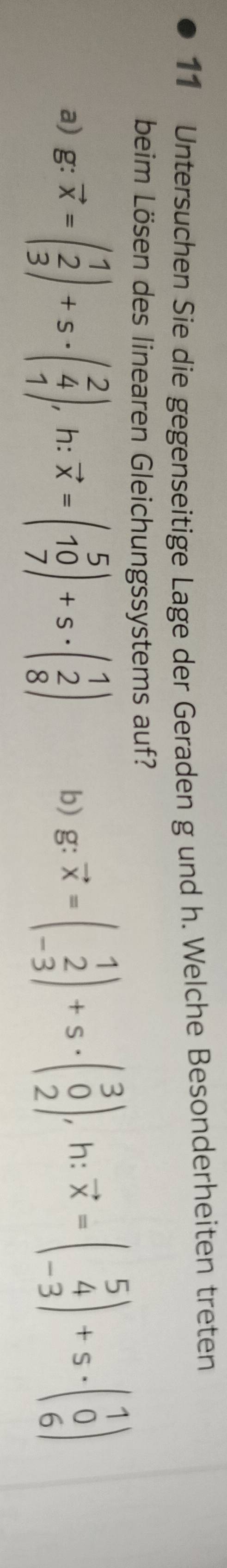 Untersuchen Sie die gegenseitige Lage der Geraden g und h. Welche Besonderheiten treten
beim Lösen des linearen Gleichungssystems auf?
a) g: vector x=beginpmatrix 1 2 3endpmatrix +s· beginpmatrix 2 4 1endpmatrix. , h: vector x=beginpmatrix 5 10 7endpmatrix +s· beginpmatrix 1 2 8endpmatrix b)g: vector x=beginpmatrix 1 2 -3endpmatrix +s· beginpmatrix 3 0 2endpmatrix , h: vector x=beginpmatrix 5 4 -3endpmatrix +s· beginpmatrix 1 0 6endpmatrix