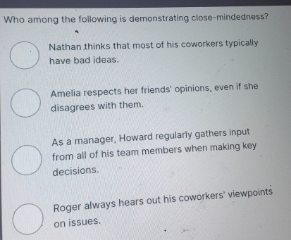 Who among the following is demonstrating close-mindedness?
Nathan thinks that most of his coworkers typically
have bad ideas.
Amelia respects her friends' opinions, even if she
disagrees with them.
As a manager, Howard regularly gathers input
from all of his team members when making key
decisions.
Roger always hears out his coworkers' viewpoints
on issues.