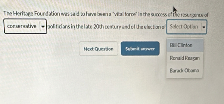 The Heritage Foundation was said to have been a "vital force" in the success of the resurgence of
conservative politicians in the late 20th century and of the election of Select Option
Next Question Submit answer Bill Clinton
Ronald Reagan
Barack Obama