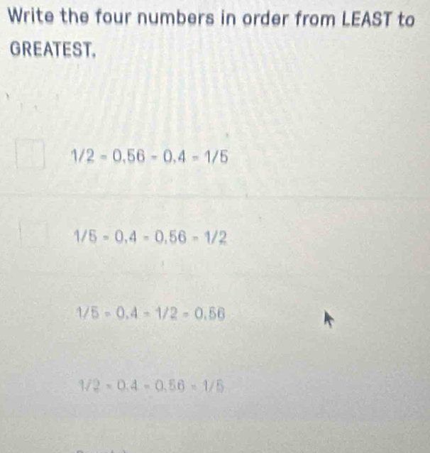 Write the four numbers in order from LEAST to
GREATEST.
1/2=0.56-0.4=1/5
1/5=0,4=0,56=1/2
1/5=0.4-1/2=0.56
1/2* 0.4=0.56=1/5