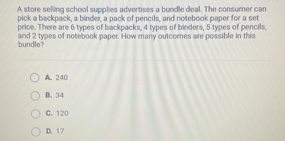 A store selling school supplies advertises a bundle deal. The consumer can
pick a backpack, a binder, a pack of pencils, and notebook paper for a set
price. There are 6 types of backpacks, 4 types of binders, 5 types of pencils,
and 2 types of notebook paper. How many outcomes are possible in this
bundle?
A. 240
B. 34
C. 120
D. 17