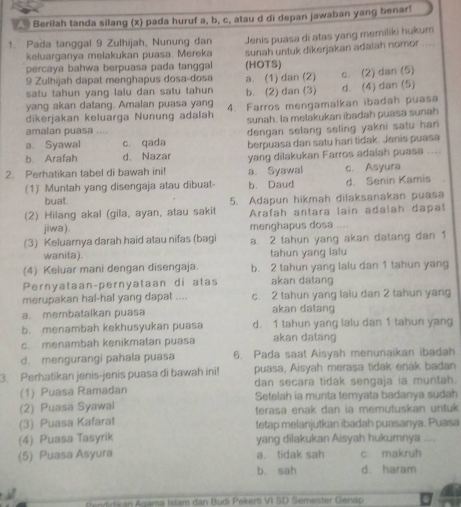 As Berilah tanda silang (x) pada huruf a, b, c, atau d di depan jawaban yang benar!
1. Pada tanggal 9 Zulhijah, Nunung dan Jenis puasa di atas yang memiliki hukum
keluarganya melakukan puasa. Mereka sunah untuk dikerjakan adaiah nomor ....
percaya bahwa berpuasa pada tanggal (HOTS)
9 Zulhijah dapat menghapus dosa-dosa a. (1) dan (2) c. (2) dan (5)
satu tahun yang lalu dan satu tahun b. (2) dan (3) d. (4) dan (5)
yang akan datang. Amalan puasa yang
dikerjakan keluarga Nunung adalah 4. Farros mengamalkan ibadah puasa
sunah. la melakukan ibadah puasa sunah
amalan puasa ....
a. Syawal c. qada dengan selang seling yakni satu hari 
berpuasa dan satu hari tidak. Jenis puasa
b. Arafah d. Nazar
yang dilakukan Farros adaiah puasa ....
2. Perhatikan tabel di bawah ini! a. Syawal c. Asyura
(1) Muntah yang disengaja atau dibuat- b. Daud d. Senin Kamis
buat.
5. Adapun hikmah dilaksanakan puasa
(2) Hilang akal (gila, ayan, atau sakit Arafah antara lain adalah dapat
jiwa). menghapus dosa ....
(3) Keluarnya darah haid atau nifas (bagi a. 2 tahun yang akan datang dan 1
wanita). tahun yang lalu
(4) Keluar mani dengan disengaja. b. 2 tahun yang lalu dan 1 tahun yang
Pernyataan-pernyataan di atas akan datang
merupakan hal-hal yang dapat .... c. 2 tahun yang lalu dan 2 tahun yang
a. membatalkan puasa akan datang
b. menambah kekhusyukan puasa d. 1 tahun yang lalu dan 1 tahun yang
c. menambah kenikmatan puasa akan datang
d. mengurangi pahala puasa 6. Pada saat Aisyah menunaikan ibadah
3. Perhatikan jenis-jenis puasa di bawah ini! puasa, Aisyah meraşa tidak enak badan
dan secara tidak sengaja ia muntah.
(1) Puasa Ramadan
Setelah ia munta temyata badanya sudah
(2) Puasa Syawal
terasa enak dan ia memutuskan untuk 
(3) Puasa Kafarat tetap melanjutkan ibadah puasanya. Puasa
(4) Puasa Tasyrik yang dilakukan Aisyah hukumnya ....
(5) Puasa Asyura a. tidak sah c. makruh
b, sah d. haram
Renditikan Agama Istam dan Budi Pekerti VI SD Semester Genap