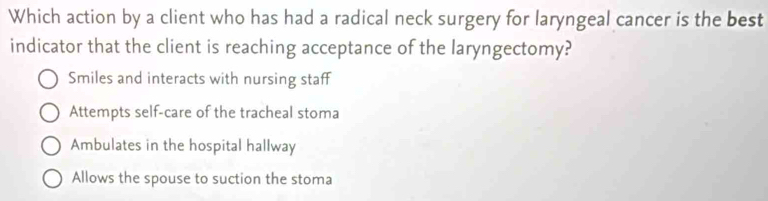 Which action by a client who has had a radical neck surgery for laryngeal cancer is the best
indicator that the client is reaching acceptance of the laryngectomy?
Smiles and interacts with nursing staff
Attempts self-care of the tracheal stoma
Ambulates in the hospital hallway
Allows the spouse to suction the stoma