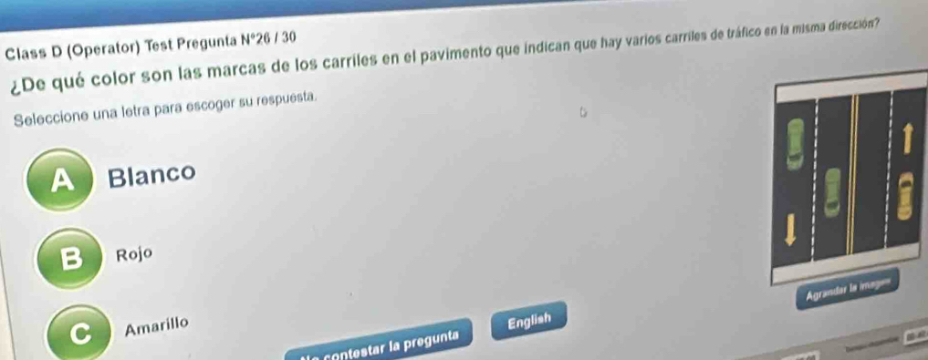 Class D (Operator) Test Pregunta N° 26 / 30
¿De qué color son las marcas de los carriles en el pavimento que indican que hay varios carriles de tráfico en la misma dirección?
Seleccione una letra para escoger su respuesta.
A Blanco
B Rojo
C Amarillo
*a contestar la pregunta English