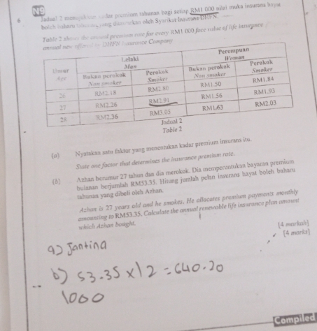 Jadual 2 menojukian cadar premium tahunan bagi setiap RM1 000 nilai muka insurana hoyae 
bolch Iaharu tahcoan yong ditasearkan olch Syarikat Insswana DHFN. “ 
Table 2 shoer the onsual premion rate for every RM1 000 face valve of life insurpnce 
(o) Nyatakan satu faktor yang menentukan kadar prentium insurans itu. 
State one factor that determines the insurance premium rate. 
(5) Azhan berumur 27 tahun dan dia merokok. Dia memperuntukan bayaran premium 
buianan berjumlah RM53.35. Hitung jumlah pelan insurans hayat boleh baharu 
tahunan yang dibeli olch Azhan. 
Azhan is 27 years old and he smokes. He allocates premium payments monthly 
amounting to RM53.35. Calculate the annual renewable life insurance plan amaunt 
which Azhan bought. 
[4 markah] 
[4 marks] 
Compiled