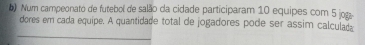 Num campeonato de futebol de salão da cidade participaram 10 equipes com 5 jog- 
dores em cada equipe. A quantidade total de jogadores pode ser assim calculada 
_