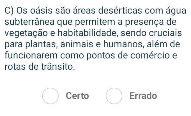 Os oásis são áreas desérticas com água
subterrânea que permitem a presença de
vegetação e habitabilidade, sendo cruciais
para plantas, animais e humanos, além de
funcionarem como pontos de comércio e
rotas de trânsito.
bigcirc Certo bigcirc Errado