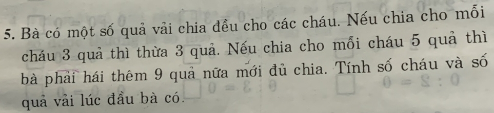 Bà có một số quả vải chia đều cho các cháu. Nếu chia cho mỗi 
cháu 3 quả thì thừa 3 quả. Nếu chia cho mỗi cháu 5 quả thì 
bà phải hái thêm 9 quả nữa mới đủ chia. Tính số cháu và số 
quả vải lúc đầu bà có.