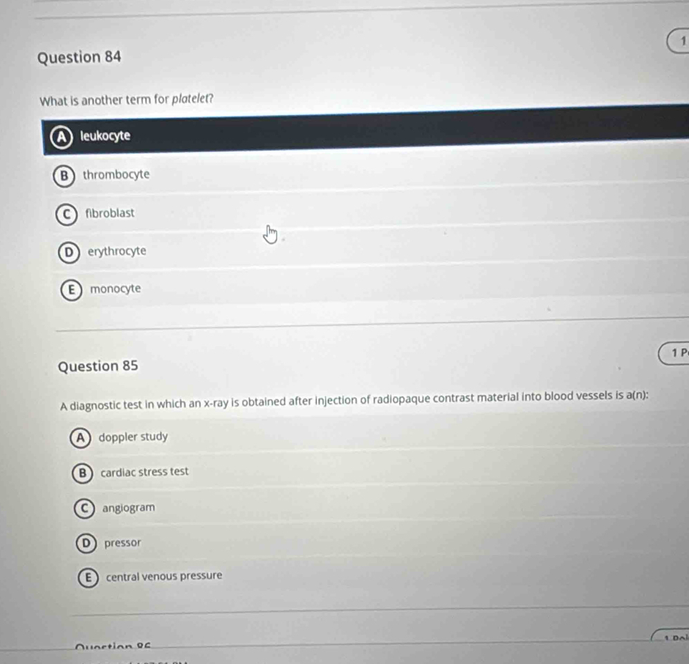 What is another term for plotelet?
leukocyte
B thrombocyte
C fibroblast
Derythrocyte
Emonocyte
1 P
Question 85
A diagnostic test in which an x -ray is obtained after injection of radiopaque contrast material into blood vessels is a(n):
A doppler study
B cardiac stress test
C angiogram
D pressor
E central venous pressure
Quaction B C 1 Da