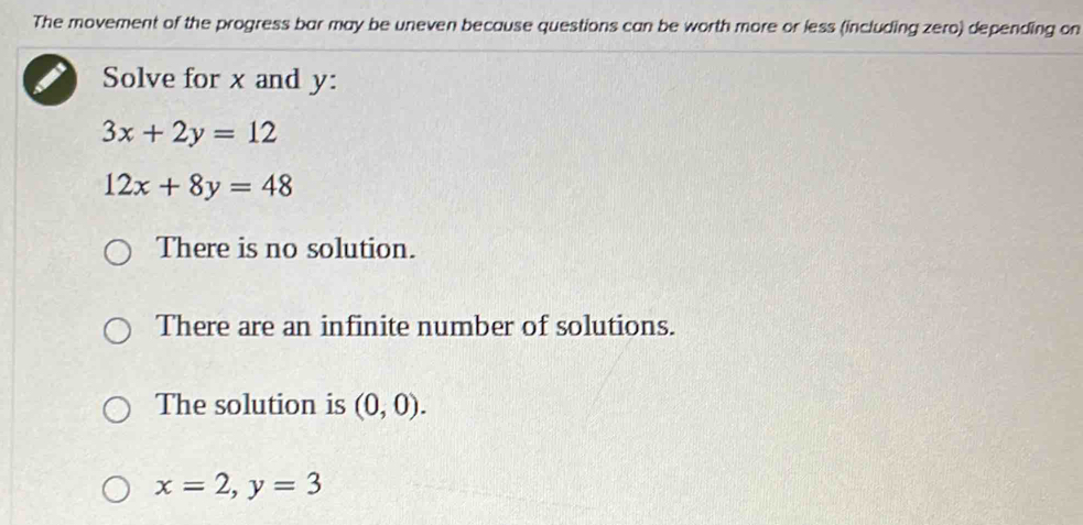 The movement of the progress bar may be uneven because questions can be worth more or less (including zero) depending on
Solve for x and y :
3x+2y=12
12x+8y=48
There is no solution.
There are an infinite number of solutions.
The solution is (0,0).
x=2, y=3