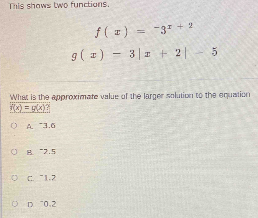 This shows two functions.
f(x)=-3^(x+2)
g(x)=3|x+2|-5
What is the approximate value of the larger solution to the equation
f(x)=g(x) ?
A. 3.6
B. ~2.5
C. ¯1. 2
D. ~0.2