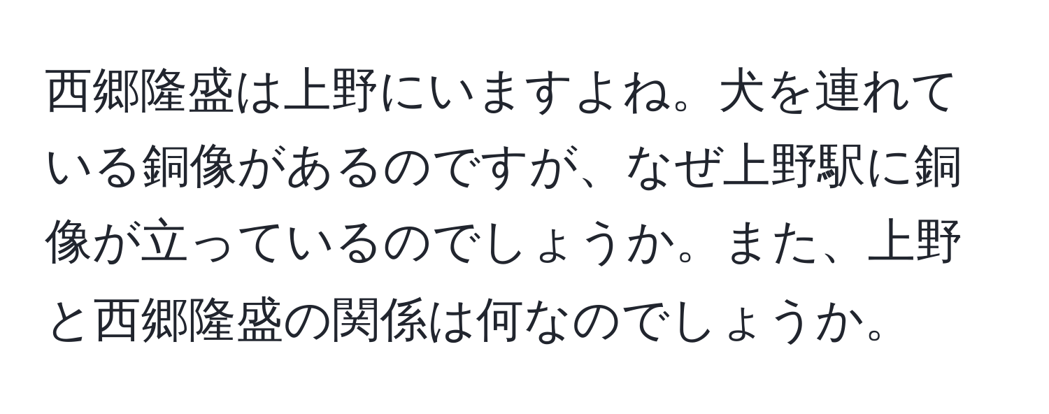 西郷隆盛は上野にいますよね。犬を連れている銅像があるのですが、なぜ上野駅に銅像が立っているのでしょうか。また、上野と西郷隆盛の関係は何なのでしょうか。