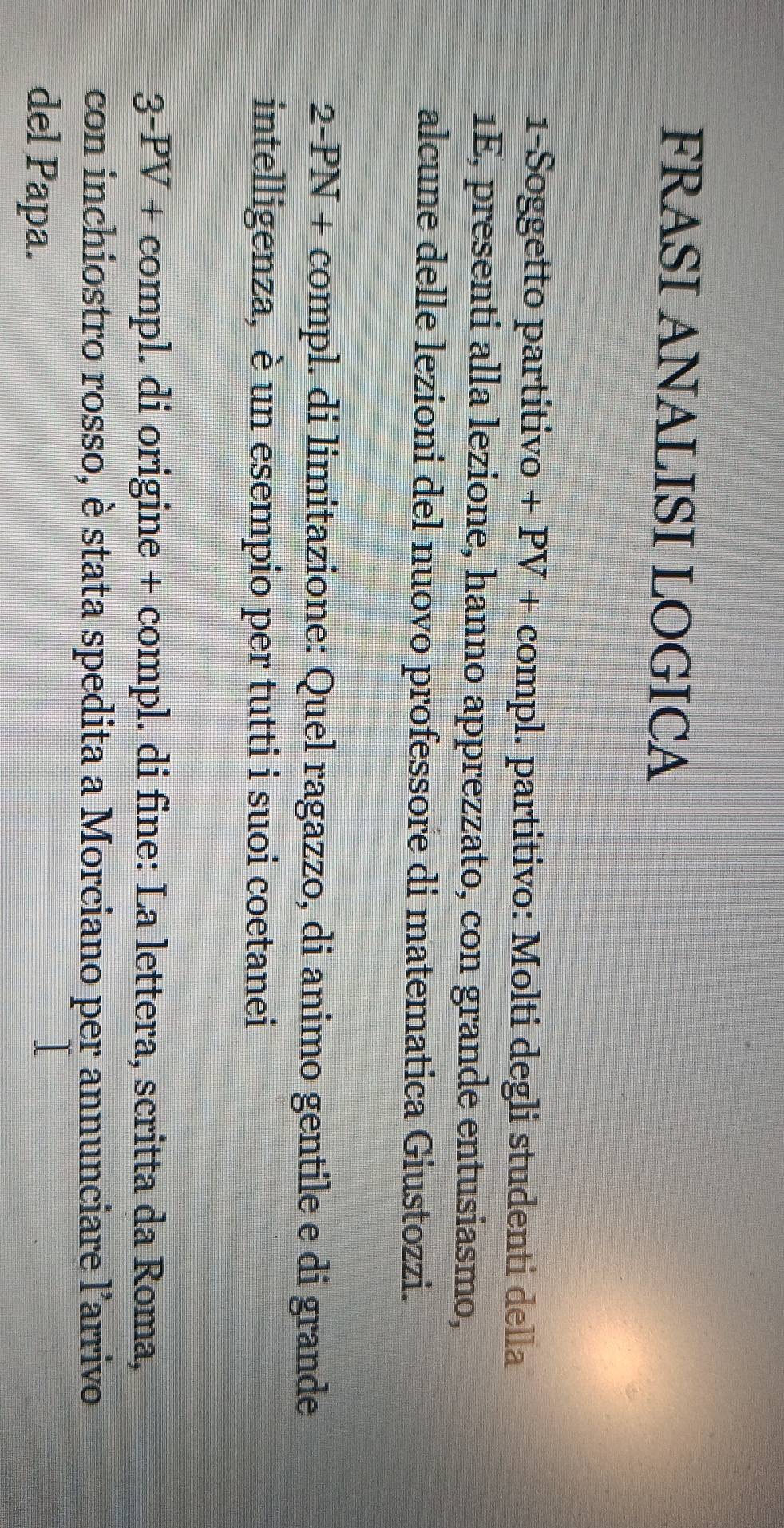 FRASI ANALISI LOGICA 
1-Soggetto partitivo + PV + compl. partitivo: Molti degli studenti della 
1E, presenti alla lezione, hanno apprezzato, con grande entusiasmo, 
alcune delle lezioni del nuovo professore di matematica Giustozzi. 
2-PN + compl. di limitazione: Quel ragazzo, di animo gentile e di grande 
intelligenza, è un esempio per tutti i suoi coetanei 
3-PV + compl. di origine + compl. di fine: La lettera, scritta da Roma, 
con inchiostro rosso, è stata spedita a Morciano per annunciare l'arrivo 
del Papa.