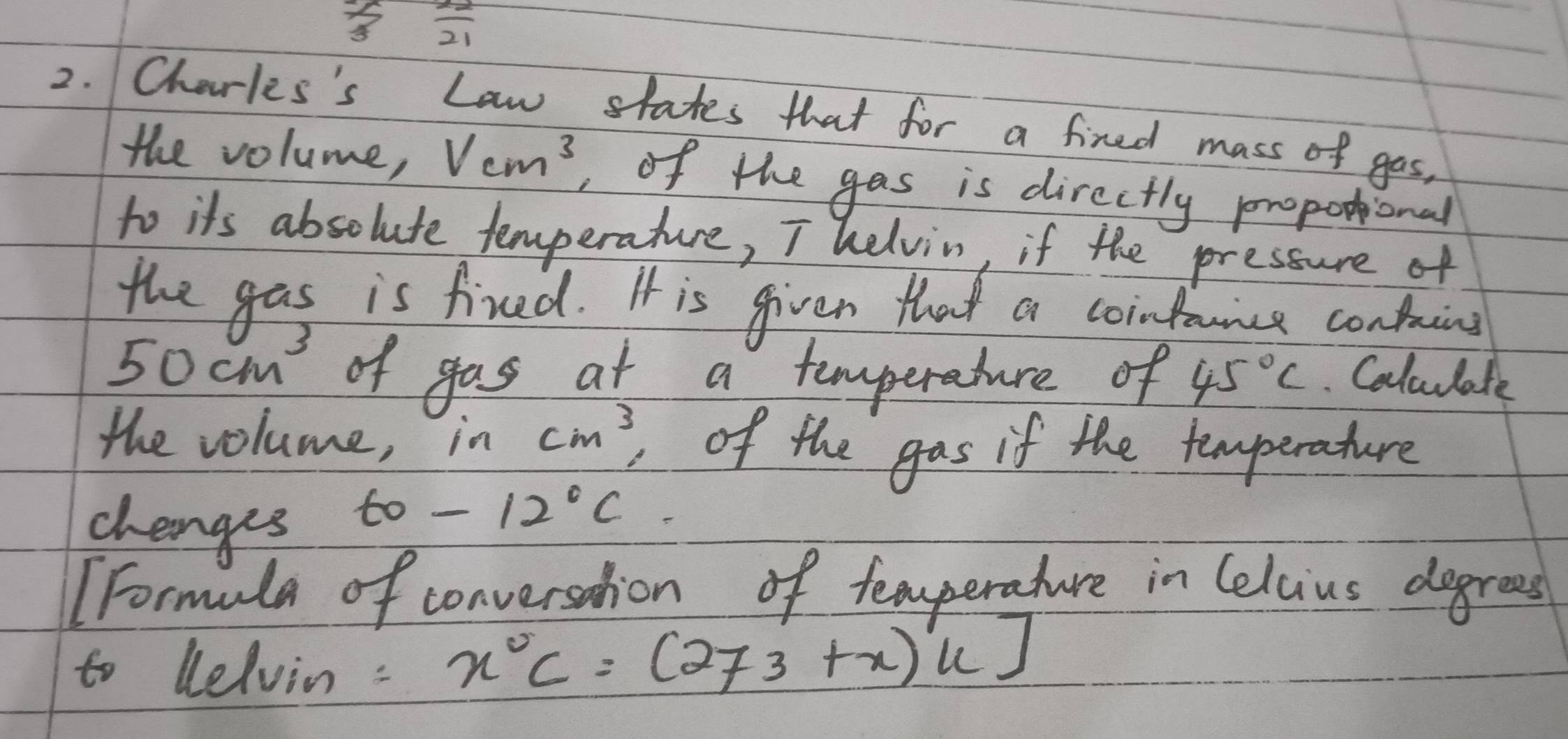  (-1)/3   22/21 
2. Charles's Law states that for a fired mass of gas, 
the volume, Vcm^3 ,of the gas is directly propotional 
to its absolute temperature, T helvin, if the pressure of 
the gas is fired. It is given that a cointruice containg
50cm^3 of gas at a temperature of 45°C Colouulate 
the volume,! frac  cm^3 of the gas if the temperature 
changes
60-12°C. 
Formula of conversation of femperature in Celcius dogrees 
to Celvin: x°C=(273+x)k]