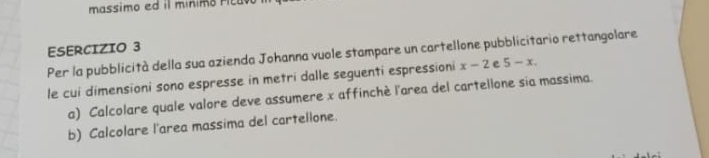 massimo ed il minim o r t 
ESERCIZIO 3 Per la pubblicità della sua azienda Johanna vuole stampare un cartellone pubblicitario rettangolare 
le cui dimensioni sono espresse in metri dalle seguenti espressioni x-2 e 5-x. 
a) Calcolare quale valore deve assumere x affinché l'area del cartellone sia massima. 
b) Calcolare l'area massima del cartellone.