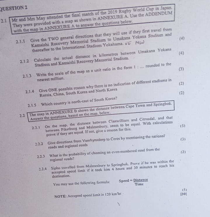 2.1 Mr and Mrs May attended the final match of the 2019 Rugby World Cup in Japan. 
They were provided with a map as shown in ANNEXURE A. Use the ADDENDUM 
with the map in ANNEXURE A to answer the questions below. 
2.1.1 Give the TWO general directions that they will use if they first travel from 
(4) 
Kamaishi Recovery Memorial Stadium to Umakana Yokana Stadium and 
thereafter to the International Stadium Yokahama. 
(4) 
2.1.2 Calculate the actual distance in kilometres between Umakana Yokana 
Stadium and Kamaishi Recovery Memorial Stadium. 
2.1.3 Write the scale of the map as a unit ratio in the form 1 : … rounded to the (3) 
nearest million. 
(2) 
2.1.4 Give ONE possible reason why there is no indication of different stadiums in 
Russia, China, South Korea and North Korea 
(2) 
2.1.5 Which country is north-cast of South Korca? 
2.2 The map in ANNEXURE B shows the distance between Cape Town and Springbok. 
Answer the questions, based on the map, below. 
2.2.1 On the map, the distance between Clanwilliam and Citrusdal. and that 
between Piketburg and Malmesbury, seem to be equal. With calculations 
prove if they are equal. If not, give a reason for this, (5) 
(3) 
2.2.2 Give directions from Vanrhynsdorp to Ceres by mentioning the national 
roads and regional roads 
2.2.3 What is the probability of choosing an even-numbered road from the 
regional roads? (2) 
2.2.4 Sipho travelled from Malmesbury to Springbok. Prove if he was within the 
accepted speed limit if it took him 4 hours and 30 minutes to reach his 
destination. 
You may use the follewing formula: Speed = Distance Time 
(5) 
NOTE: Accepted speed limit.is 120 km/hr. [30]