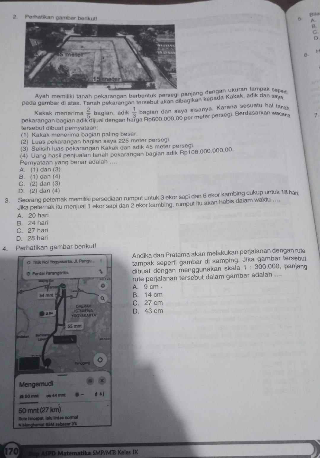 Perhatikan gambar berikut!
5. Bila
A
B.
C.
D
6.
Ayah memiliki tanah pekaranqan berbentuk persegi panjang dengan ukuran tampak seperti
pada gambar di atas. Tanah pekarangan tersebut akan dibagikan kepada Kakak, adik dan saya
Kakak menerima  2/5  bagian, adik  1/3  bagian dan saya sisanya. Karena sesuatu hal tanah
pekarangan bagian adik dijual dengan harga Rp600.000,00 per meter persegi. Berdasarkan wacana 7.
tersebut dibuat peryataan:
(1) Kakak menerima bagian paling besar.
(2) Luas pekarangan bagian saya 225 meter persegi.
(3) Selisih luas pekarangan Kakak dan adik 45 meter persegi.
(4) Uang hasil penjualan tanah pekarangan bagian adik Rp108.000.000,00.
Pernyataan yang benar adalah ....
A. (1) dan (3)
B. (1) dan (4)
C. (2) dan (3)
D. (2) dan (4)
3. Seorang peternak memiliki persediaan rumput untuk 3 ekor sapi dan 6 ekor kambing cukup untuk 18 hari,
Jika peternak itu menjual 1 ekor sapi dan 2 ekor kambing, rumput itu akan habis dalam waktu ....
A. 20 hari
B. 24 hari
C. 27 hari
D. 28 hari
4. Perhatikan gambar berikut!
Andika dan Pratama akan melakukan perjalanan dengan rute
tampak seperti gambar di samping. Jika gambar tersebut
, panjang
dibuat dengan menggunakan skala 1:300.000
rute perjalanan tersebut dalam gambar adalah ....
A. 9 cm
B. 14 cm
C. 27 cm
D. 43 cm
170 Slap ASPD Matematika SMP/MTs Kelas IX