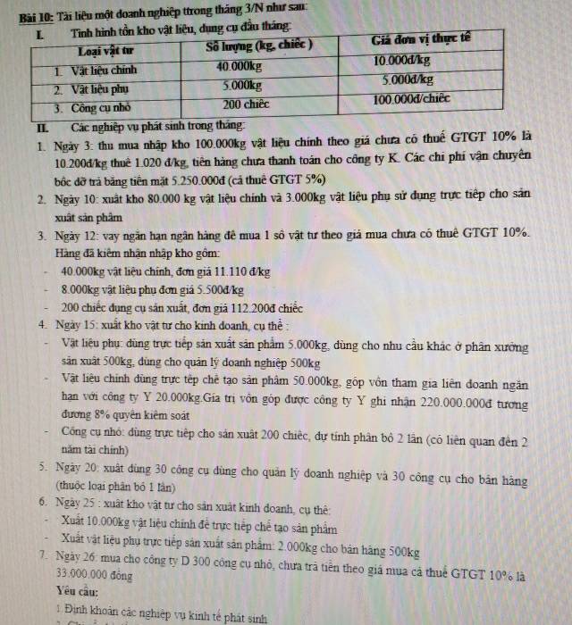 Tài liệu một doanh nghiệp ttrong tháng 3/N như sau:
ng cụ đầu tháng:
II.  Các nghiệp vụ phát sinh trong tháng:
1. Ngày 3: thu mua nhập kho 100.000kg vật liệu chính theo giá chưa có thuế GTGT 10% là
10.200đ/kg thuê 1.020 đ/kg, tiên hàng chưa thanh toán cho công ty K. Các chi phí vận chuyên
bốc đỡ trả băng tiên mặt 5.250.000đ (cả thuê GTGT 5%)
2. Ngày 10: xuất kho 80.000 kg vật liệu chính và 3.000kg vật liệu phụ sử dụng trực tiếp cho sản
xuất sản phâm
3. Ngày 12: vay ngắn hạn ngân hàng đê mua 1 số vật tư theo giá mua chưa có thuê GTGT 10%.
Hàng đã kiêm nhận nhập kho gồm:
40.000kg vật liệu chính, đơn giả 11.110 đ/kg
8.000kg vật liệu phụ đơn giá 5.500đ/kg
200 chiếc dụng cụ săn xuất, đơn giả 112.200đ chiếc
4. Ngày 15: xuất kho vật tư cho kinh đoanh, cụ thể :
Vật liệu phụ: dùng trực tiếp sản xuất sản phẩm 5.000kg, dùng cho nhu cầu khác ở phân xưởng
sản xuất 500kg, dùng cho quản lý doanh nghiệp 500kg
Vật liệu chính đùng trực tếp chế tạo sản phâm 50.000kg, gốp vồn tham gia liên đoanh ngắn
han với công ty Y 20.000kg.Gia trị vôn góp được công ty Y ghi nhận 220.000.000đ tương
đương 8% quyên kiêm soát
Cổng cụ nhỏ: dùng trực tiếp cho sản xuất 200 chiếc, dự tính phân bộ 2 lần (có liên quan đến 2
năm tài chính)
5. Ngày 20: xuất dùng 30 công cụ đùng cho quản lý đoanh nghiệp và 30 công cụ cho bản hàng
(thuộc loại phân bó 1 lần)
6. Ngày 25 : xuất kho vật tư cho sản xuất kinh doanh, cụ thê:
Xuất 10.000kg vật liệu chính để trực tiếp chế tạo sản phẩm
Xuất vật liệu phụ trực tiếp sản xuất sản phẩm: 2.000kg cho bán hàng 500kg
7. Ngày 26: mụa cho công ty D 300 công cụ nhỏ, chưa trã tiền theo giá mua cả thuể GTGT 10% là
33.000.000 đòng
Yêu cầu:
1 Định khoản các nghiệp vụ kinh tế phát sinh
