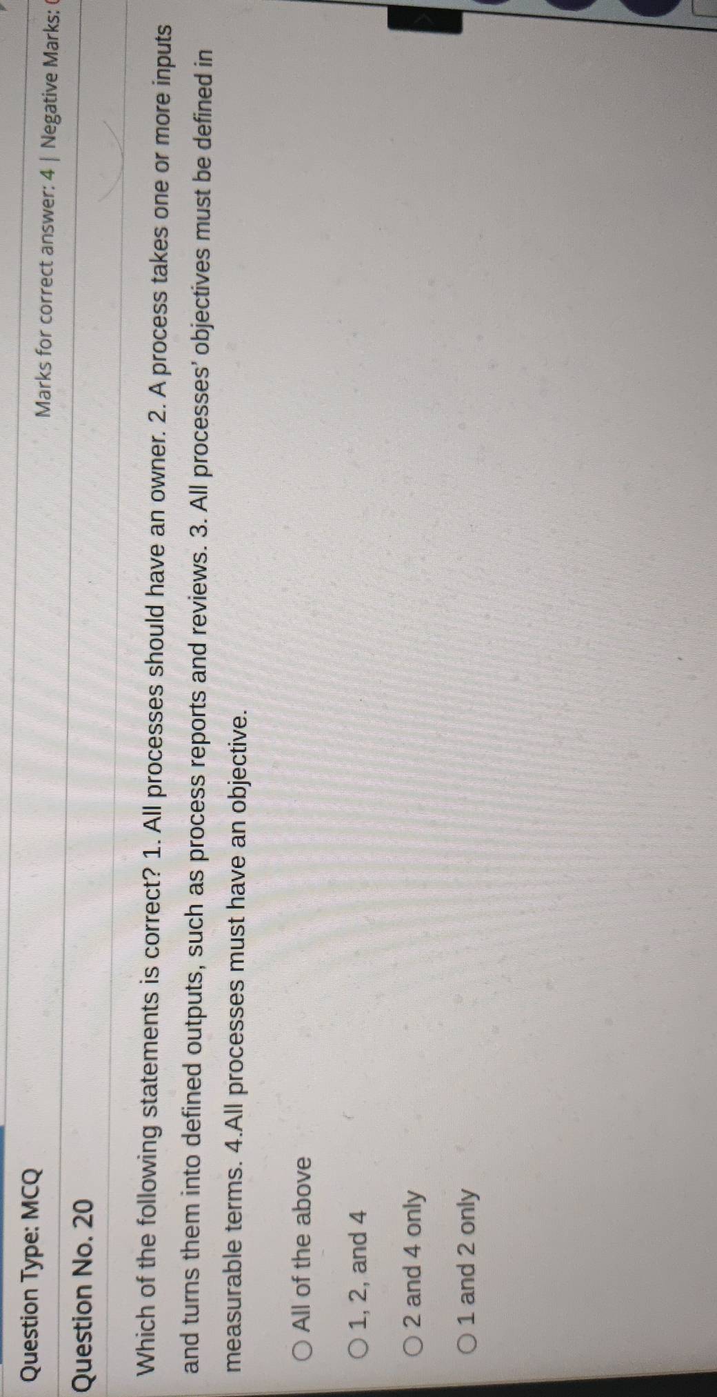Question Type: MCQ
Marks for correct answer: 4 | Negative Marks:
Question No. 20
Which of the following statements is correct? 1. All processes should have an owner. 2. A process takes one or more inputs
and turns them into defined outputs, such as process reports and reviews. 3. All processes' objectives must be defined in
measurable terms. 4.All processes must have an objective.
All of the above
1, 2, and 4
2 and 4 only
1 and 2 only