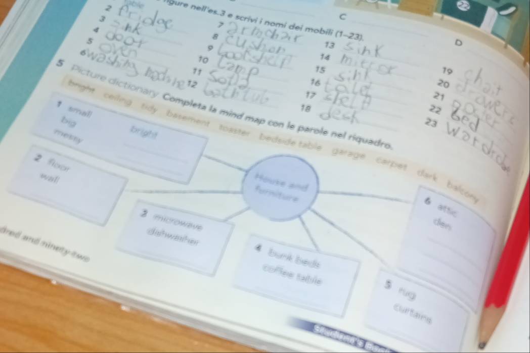 2__ able gure nell'es. 3 e scrivi i nomi dei mobili (1-23). 
4
7
_ 
5
8
6
_ 
_ 
9 
_ 
13 
D 
_
10
14
7 † 
_
15
19
12
16
20 _
17
21
5 Picture clictionary. Completa la mind map con le parole nel riquadre
18
22
↑ small bright 
big 23 _ 
mesry 
_hright ceiling tidy basement toaster bedside table garage carpet dark balcon _6 attic
2 floor 
wall 
Houke and furniture 
ters 
_ 
dahwasher 
3 microwave 4 bank beds 
ared and ninety tw _ 
_ 
_ 
coflee table 
_ 
5 rug 
_ 
curtains 
a