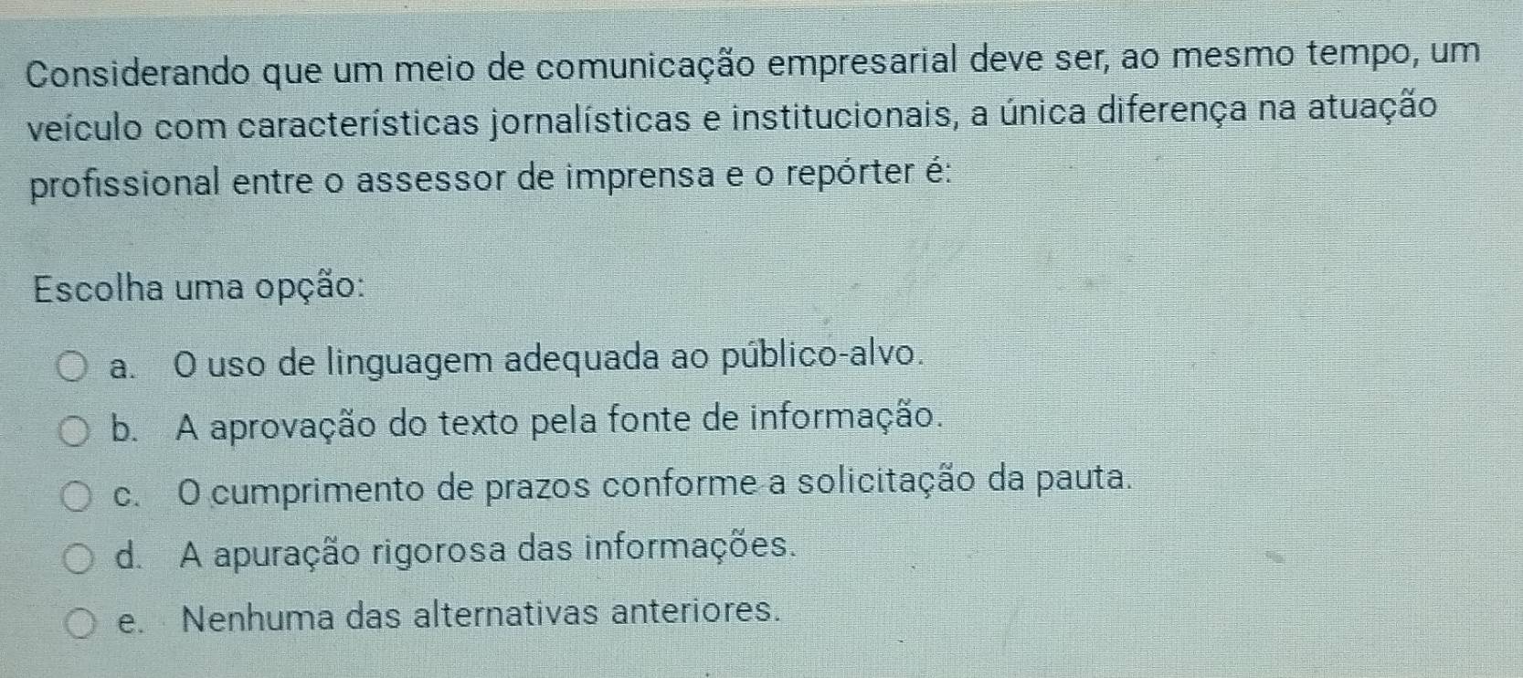 Considerando que um meio de comunicação empresarial deve ser, ao mesmo tempo, um
veículo com características jornalísticas e institucionais, a única diferença na atuação
profissional entre o assessor de imprensa e o repórter é:
Escolha uma opção:
a. O uso de linguagem adequada ao público-alvo.
b. A aprovação do texto pela fonte de informação.
c. O cumprimento de prazos conforme a solicitação da pauta.
d. A apuração rigorosa das informações.
e. Nenhuma das alternativas anteriores.