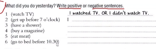 What did you do yesterday? Write positive or negative sentences. 
1 (watch TV) I watched TV. OR I didn't watch TV. 
2 (get up before 7 o’clock) 1_ 
3 (have a shower)_ 
4 (buy a magazine)_ 
5 (eat meat) 
_ 
6 (go to bed before 10.30)_