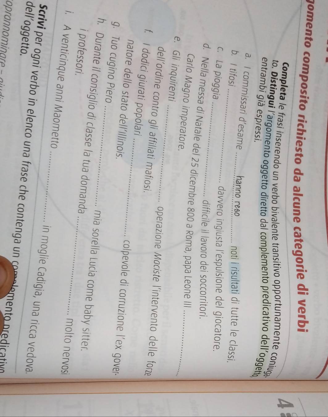 gomento composito richiesto da alcune categorie di verbi 
4 
Completa le frasi inserendo un verbo bivalente transitivo opportunamente coniuga 
to. Distingui l’argomento oggetto diretto dal complemento predicativo dell’oggetto, 
entrambi già espressi. 
_ 
a. I commissari d’esame _hanno reso noti i risultati di tutte le classi. 
b. I tifosi 
_ 
c. La pioggia 
davvero ingiusta l'espulsione del giocatore. 
difficile il lavoro dei soccorritori. 
d. Nella messa di Natale del 25 dicembre 800 a Roma, papa Leone III 
Carlo Magno imperatore. 
_ 
e. Gli inquirenti 
_ 
operazione Maciste l'intervento delle forze 
dell’ordine contro gli affiliati mafiosi. 
_ 
f. I dodici giurati popolari 
natore dello stato dell'Illinois. 
colpevole di corruzione l'ex gover- 
g. Tuo cugino Piero _mia sorella Lucia come baby sitter. 
h. Durante il consiglio di classe la tua domanda _molto nervosi 
i professori. 
i. A venticinque anni Maometto _in moglie Cadigia, una ricca vedova. 
dell’oggetto. 
Scrivi per ogni verbo in elenco una frase che contenga un comolemento predicativn