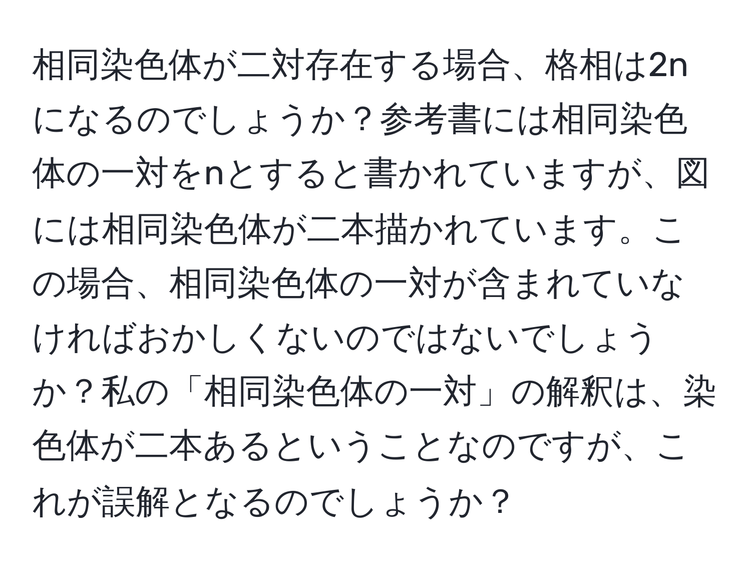 相同染色体が二対存在する場合、格相は2nになるのでしょうか？参考書には相同染色体の一対をnとすると書かれていますが、図には相同染色体が二本描かれています。この場合、相同染色体の一対が含まれていなければおかしくないのではないでしょうか？私の「相同染色体の一対」の解釈は、染色体が二本あるということなのですが、これが誤解となるのでしょうか？