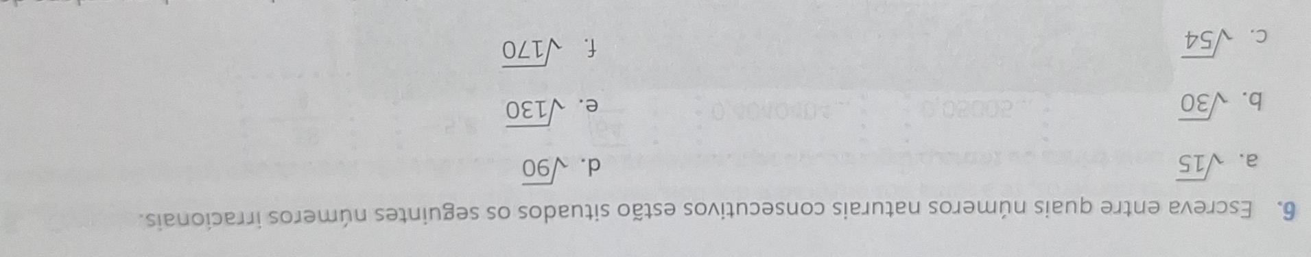 Escreva entre quais números naturais consecutivos estão situados os seguintes números irracionais. 
a. sqrt(15) d. sqrt(90)
b. sqrt(30) e. sqrt(130)
C. sqrt(54)
f. sqrt(170)