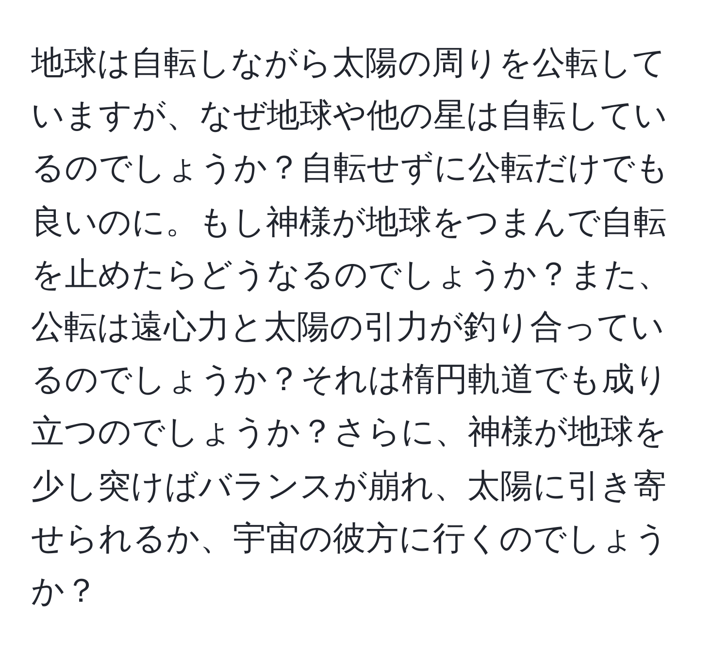 地球は自転しながら太陽の周りを公転していますが、なぜ地球や他の星は自転しているのでしょうか？自転せずに公転だけでも良いのに。もし神様が地球をつまんで自転を止めたらどうなるのでしょうか？また、公転は遠心力と太陽の引力が釣り合っているのでしょうか？それは楕円軌道でも成り立つのでしょうか？さらに、神様が地球を少し突けばバランスが崩れ、太陽に引き寄せられるか、宇宙の彼方に行くのでしょうか？