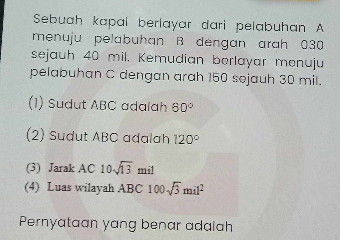 Sebuah kapal berlayar dari pelabuhan A
menuju pelabuhan B dengan arah 030
sejauh 40 mil. Kemudian berlayar menuju 
pelabuhan C dengan arah 150 sejauh 30 mil. 
(1) Sudut ABC adalah 60°
(2) Sudut ABC adalah 120°
(3) Jarak AC10sqrt(13) mil
(4) Luas wilayah ABC 100sqrt(3)mil^2
Pernyataan yang benar adalah