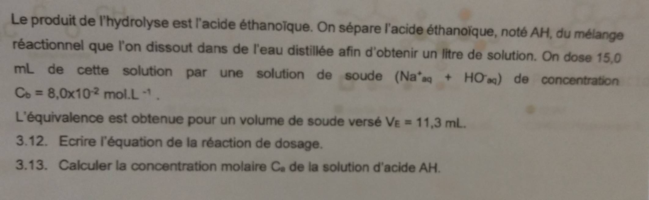 Le produit de l'hydrolyse est l'acide éthanoïque. On sépare l'acide éthanoïque, noté AH, du mélange 
réactionnel que l'on dissout dans de l'eau distillée afin d'obtenir un litre de solution. On dose 15,0
mL de cette solution par une solution de soude (Na^+aq+HO^-aq) de concentration
C_b=8,0* 10^(-2)mol.L^(-1). 
L'équivalence est obtenue pour un volume de soude versé V_E=11,3mL. 
3.12. Ecrire l'équation de la réaction de dosage. 
3.13. Calculer la concentration molaire C_a de la solution d'acide AH.