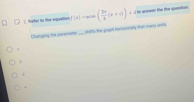 Refer to the equation f(x)=acos ( 2π /b (x+c))+d to answer the the question.
Changing the parameter _shifts the graph horizontally that many units.
c
b
d
a