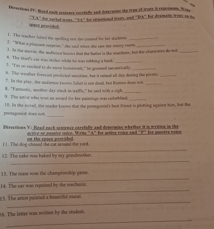 Directions IV: Read each sentence carefully and determine the type of irony it represents. Wrue 
"VA" for verbal irony. "SA" for situational irony, and "DA" for dramatic irony on the 
space provided. 
1. The teacher failed the spelling test she created for her students._ 
2. "What a pleasant surprise," she said when she saw her messy room_ 
3. In the movie, the audience knows that the butler is the murderer, but the characters do not_ 
4. The thief's car was stolen while be was robbing a bank_ 
5. "I'm so excited to do more homework," he groaned sarcastically._ 
6. The weather forecast predicted sunshine, but it rained all day during the picnic._ 
7. In the play, the audience knows Juliet is not dead, but Romeo does not_ 
8. “Fantastic, another day stuck in traffic,” he said with a sigh._ 
9. The artist who won an award for her paintings was colorblind._ 
10. In the novel, the reader knows that the protagonist's best friend is plotting against him, but the 
_ 
protagonist does not. 
Directions V: Read each sentence carefully and determine whether it is written in the 
active or passive voice. Write "A" for active voice and "P" for passive voice 
on the space provided. 
11. The dog chased the cat around the yard. 
_ 
12. The cake was baked by my grandmother. 
_ 
_ 
13. The team won the championship game. 
_ 
14. The car was repaired by the mechanic. 
_ 
15. The artist painted a beautiful mural. 
16. The letter was written by the student. 
_