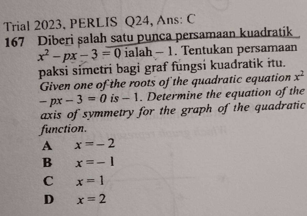 Trial 2023, PERLIS Q24, Ans: C
167 Diberi salah satu punca persamaan kuadratik
x^2-px-3=0 ialah — 1. Tentukan persamaan
paksi simetri bagi graf fungsi kuadratik itu.
Given one of the roots of the quadratic equation x^2
-px-3=0 is - 1. Determine the equation of the
axis of symmetry for the graph of the quadratic
function.
A x=-2
B x=-1
C x=1
D x=2