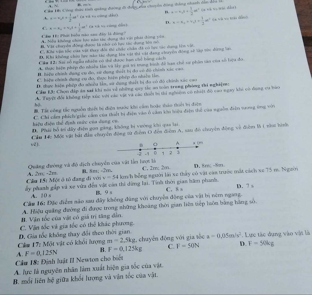 Cầ 9: Cn 1c 0
A. N. B. m/s. C m/s^2
Cầu 10: Công thức tính quãng đường đi được của chuyển động thăng nhanh dẫn đều la:
B.
A. s=v_0t+ 1/2 at^2 (a và v₀ cùng dầu). s=v_0t+ 1/2 at^2 (a và v₀ trái dấu).
D. x=x_0+v_0t+ 1/2 at^2 (a và và trải dấu).
C. x=x_o+v_ot+ 1/2 at^2 (a và v₀ cùng dấu).
Câu 11: Phát biểu nào sau đây là đúng?
A. Nếu không chịu lực nào tác dụng thì vật phải đứng yên.
B. Vật chuyển động được là nhờ có lực tác dụng lên nó.
C. Khi vận tốc của vật thay đổi thì chắc chấn đã có lực tác dụng lên vật.
D. Khi không chịu lực nào tác dụng lên vật thì vật đang chuyển động sẽ lập tức dừng lại.
Câu 12: Sai số ngẫu nhiên có thể được hạn chế bằng cách
A. thực hiện phép đo nhiều lần và lấy giá trị trung bình để hạn chể sự phân tán của số liệu đo.
B. hiệu chính dụng cụ đo, sử dụng thiết bị đo có độ chính xác cao.
C. hiệu chỉnh dụng cụ đo, thực hiện phép đo nhiều lần.
D. thực hiện phép đo nhiều lần, sử dụng thiết bị đo có độ chính xác cao
Câu 13: Chọn đáp án sai khi nói về những quy tắc an toàn trong phòng thí nghiệm:
A. Tuyệt đối không tiếp xúc với các vật và các thiết bị thí nghiệm có nhiệt độ cao ngay khi có dụng cụ báo
hộ.
B. Tắt công tắc nguồn thiết bị điện trước khi cấm hoặc tháo thiết bị điện
C. Chỉ cắm phích/giắc cắm của thiết bị điện vào ổ cắm khi hiệu điện thế của nguồn điện tương ứng với
hiệu điện thế định mức của dụng cụ.
D. Phải bố trí dây điện gọn gàng, không bị vướng khi qua lại.
Câu 14: Một vật bắt đầu chuyển động từ điểm O đến điểm A, sau đó chuyển động về điểm B ( như hình
vē). 
Quãng đường và độ dịch chuyền của vật lần lượt là
A. 2m; -2m. B. 8m; -2m. C. 2m; 2m. D. 8m; -8m.
Câu 15: Một ô tô đang đi với v=54 km/h bỗng người lái xe thấy có vật cản trước mắt cách xe 75 m. Người
ấy phanh gấp và xe vừa đến vật cản thì dừng lại. Tính thời gian hãm phanh.
D. 7 s
A. 10 s B. 9 s C. 8 s
Câu 16: Đặc điểm nào sau đây không đúng với chuyển động của vật bị ném ngang.
A. Hiệu quãng đường đi được trong những khoảng thời gian liên tiếp luôn bằng hằng số.
B. Vận tốc của vật có giá trị tăng dần.
C. Vận tốc và gia tốc có thể khác phương.
D. Gia tốc không thay đổi theo thời gian.
Câu 17: Một vật có khối lượng m=2 ,5kg;, chuyên động với gia tốc a=0,05m/s^2.  Lực tác dụng vào vật là
A. F=0,125N
B. F=0,125kg C. F=50N D. F=50kg
Câu 18: Định luật II Newton cho biết
A. lực là nguyên nhân làm xuất hiện gia tốc của vật.
B. mối liên hệ giữa khối lượng và vận tốc của vật.