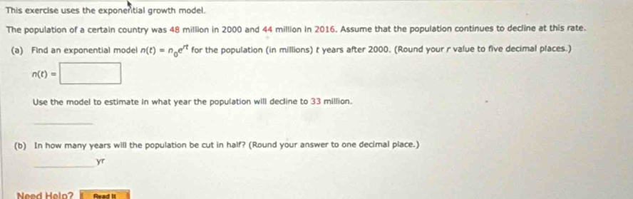 This exercise uses the exponential growth model. 
The population of a certain country was 48 million in 2000 and 44 million in 2016. Assume that the population continues to decline at this rate. 
(a) Find an exponential model n(t)=n_0e^(rt) for the population (in millions) t years after 2000. (Round your r value to five decimal places.)
n(t)=□
Use the model to estimate in what year the population will decline to 33 million. 
_ 
(b) In how many years will the population be cut in half? (Round your answer to one decimal place.) 
_yr 
Need Helo? Read II