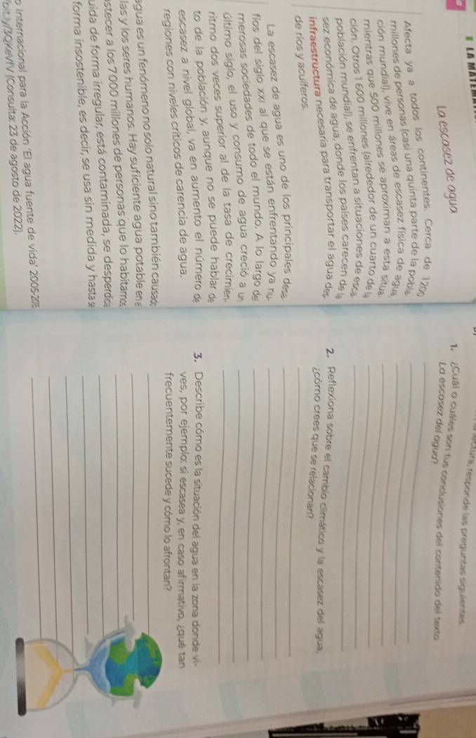 la mâte
r ectura, responde las preguntas siguientes
La escasez de agua
1. ¿Cuál o cuáles son tus conclusiones del contenido del texto
La escasez del agua?
Afecta ya a todos los continentes. Cerca de 120)_
millones de personas (casi una quinta parte de la pobía_
ción mundial), vive en áreas de escasez física de agua_
mientras que 500 millones se aproximan a esta situa_
ción. Otros 1 600 millones (alrededor de un cuarto de la_
población mundial), se enfrentan a situaciónes de esca_
sez económica de agua, donde los países carecen de la
infraestructura necesaría para transportar el agua des
2. Reflexiona sobre el cambio climático y la escasez del agua,
_
¿cómo crees que se relacionan?
de ríos y acuíferos.
La escasez de agua es uno de los principales des_
fíos del siglo xxí al que se están enfrentando ya ru_
merosas sociedades de todo el mundo. A lo largo de_
último siglo, el uso y consumo de agua creció a u_
ritro dos veces superior al de la tasa de crecimie._
to de la población y, aunque no se puede hablar de
escasez a nível global, va en aumento el número de 3. Describe cómo es la situación del agua en la zona donde vi-
regiones con níveles críticos de carencia de agua,
ves, por ejemplo: si escasea y, en caso afirmativo, ¿qué tan
frecuentemente sucede y cómo lo afrontan?
agua es un fenómeno no solo natural sino también causa;_
las y los seres humanos. Hay suficiente agua potable en_
astecer a los 7000 millones de personas que lo habitamá_
juida de forma irregular, está contaminada, se desperdica_
_
forma insostenible, es decir, se usa sin medida y hastaæ_
_
o Internacional para la Acción 'El agua fuente de vida' 2005-20
_
'bit.ly/3QKeVfV (Consulta: 23 de agosto de 2022).