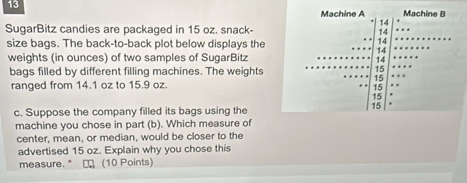 SugarBitz candies are packaged in 15 oz. snack- 
size bags. The back-to-back plot below displays the 
weights (in ounces) of two samples of SugarBitz 
bags filled by different filling machines. The weights 
ranged from 14.1 oz to 15.9 oz. 
c. Suppose the company filled its bags using the 
machine you chose in part (b). Which measure of 
center, mean, or median, would be closer to the 
advertised 15 oz. Explain why you chose this 
measure. * (10 Points)