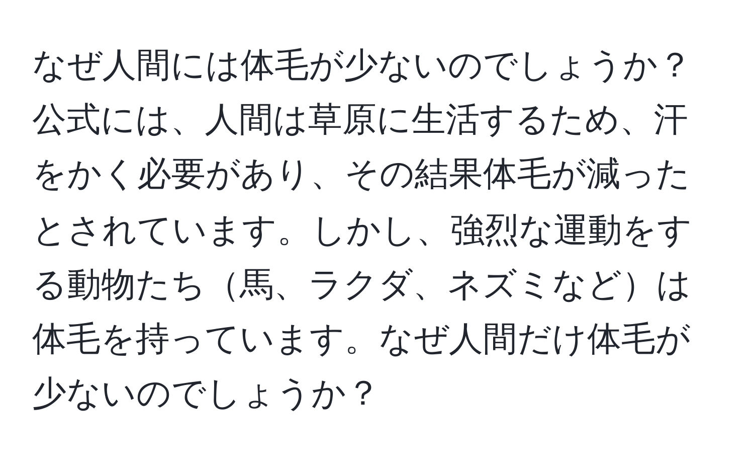 なぜ人間には体毛が少ないのでしょうか？公式には、人間は草原に生活するため、汗をかく必要があり、その結果体毛が減ったとされています。しかし、強烈な運動をする動物たち馬、ラクダ、ネズミなどは体毛を持っています。なぜ人間だけ体毛が少ないのでしょうか？