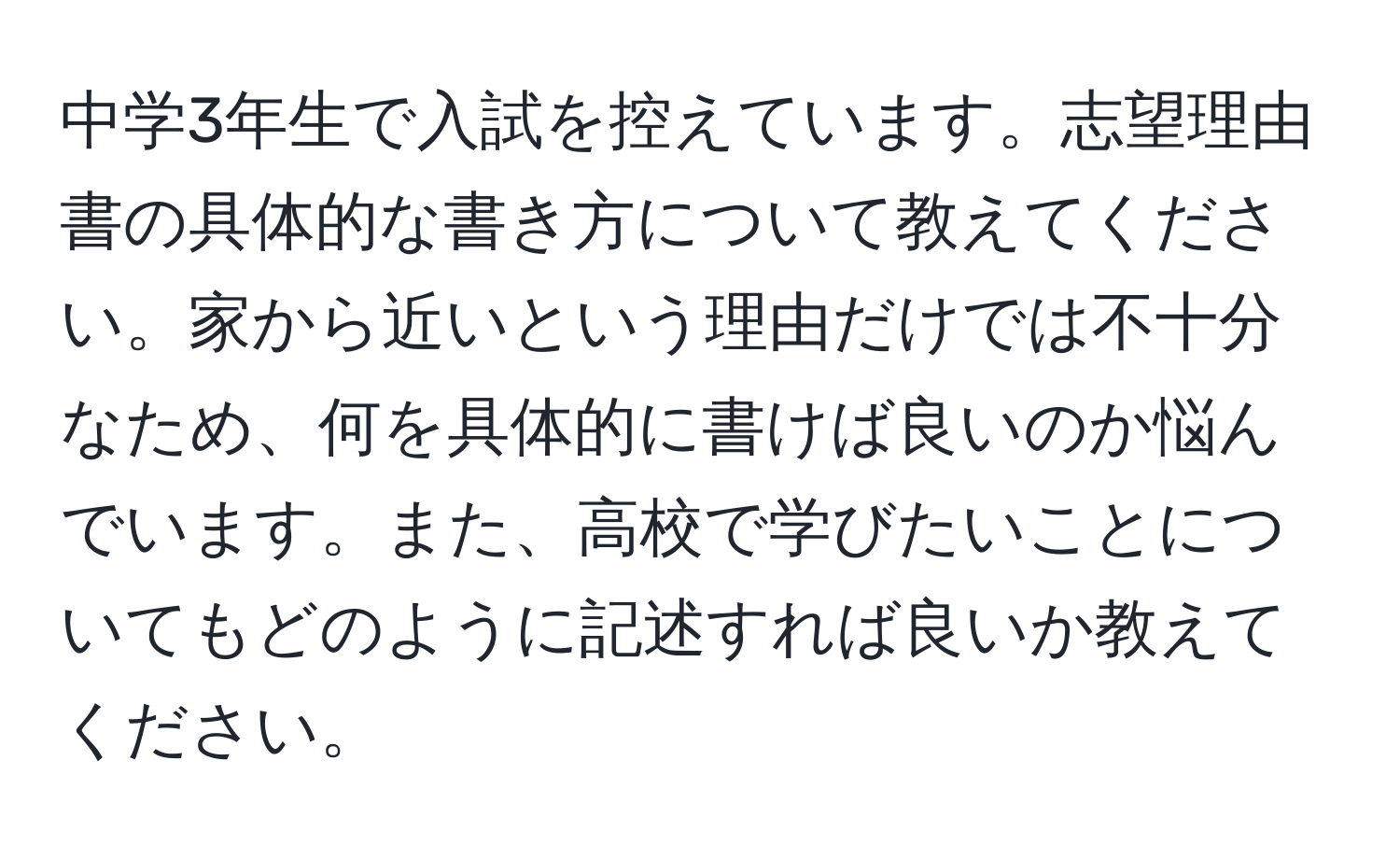 中学3年生で入試を控えています。志望理由書の具体的な書き方について教えてください。家から近いという理由だけでは不十分なため、何を具体的に書けば良いのか悩んでいます。また、高校で学びたいことについてもどのように記述すれば良いか教えてください。