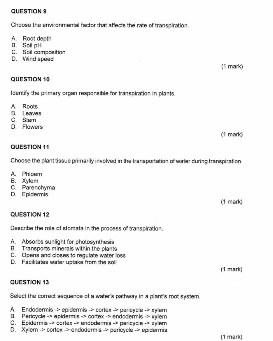 Choose the environmental factor that affects the rate of transpiration.
A. Root depth
B. Soil pH
C. Soil composition
D. Wind speed
(1 mark)
QUESTION 10
Identify the primary organ responsible for transpiration in plants.
A. Roots
B. Leaves
C. Stem
D. Flowers
(1 mark)
QUESTION 11
Choose the plant tissue primarily involved in the transportation of water during transpiration.
A. Phloem
B. Xylem
C. Parenchyma
D. Epidermis
(1 mark)
QUESTION 12
Describe the role of stomata in the process of transpiration.
A. Absorbs sunlight for photosynthesis
B. Transports minerals within the plants
C. Opens and closes to regulate water loss
D. Facilitates water uptake from the soil
(1 mark)
QUESTION 13
Select the correct sequence of a water's pathway in a plant's root system.
A. Endodermis -> epidermis -> cortex -> pericycle -> xylem
B. Pericycle -> epidermis -> cortex -> endodermis -> xylem
C. Epidermis -> cortex -> endodermis -> pericycle -> xylem
D. Xylem -> cortex -> endodermis -> pericycle -> epidermis
(1 mark)