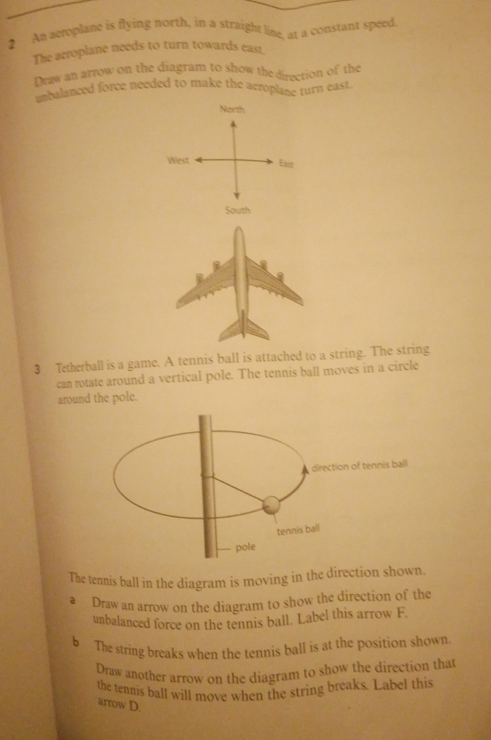 An aetoplane is flying north, in a straight line, at a constant speed. 
The acroplane needs to turn towards east 
Draw an arrow on the diagram to show the direction of the 
unbalanced force needed to make the aeroplane turn eas 
North 
West East 
South 
3 Tetherball is a game. A tennis ball is attached to a st. The string 
can rotate around a vertical pole. The tennis ball moves in a circle 
around the pole. 
The tennis ball in the diagram is moving in the direction shown. 
a Draw an arrow on the diagram to show the direction of the 
unbalanced force on the tennis ball. Label this arrow F. 
b The string breaks when the tennis ball is at the position shown. 
Draw another arrow on the diagram to show the direction that 
the tennis ball will move when the string breaks. Label this 
arrow D.