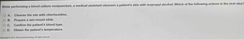 While performing a blood culture venipuncture, a medical assistant cleanses a patient's skin with isopropyl alcohol. Which of the following actions is the next stap?
A. Cleanse the site with chlorhexidine.
B. Prepare a wet mount slide.
C. Confirm the patient's blood type.
D. Obtain the patient's temperature.