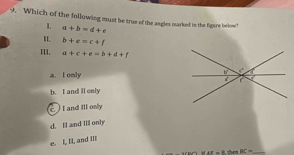 Which of the following must be true of the angles marked in the figure below?
I. a+b=d+e
II. b+e=c+f
III. a+c+e=b+d+f
a. I only
b° c° a°
a° f° e°
b. I and II only
c. I and III only
d. II and III only
e. I, II, and III
2(RC If AE=8 then BC= _