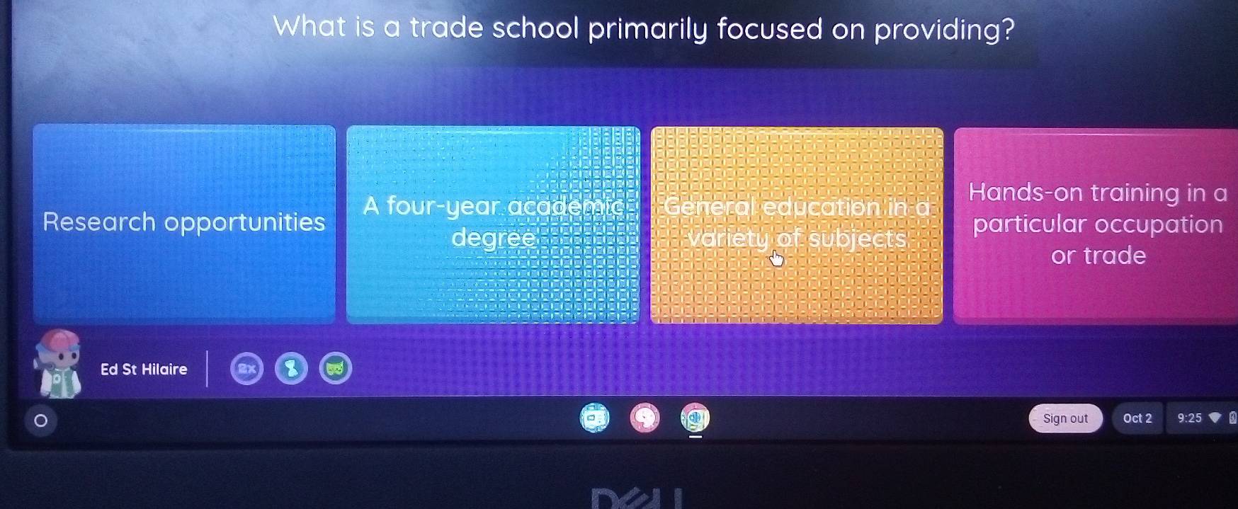 What is a trade school primarily focused on providing?
Research opportunities A four-year academic General education in a
Hands-on training in a
degree variety of subjects particular occupation
or trade
Ed St Hilaire
Sign out Oct 2 9:25