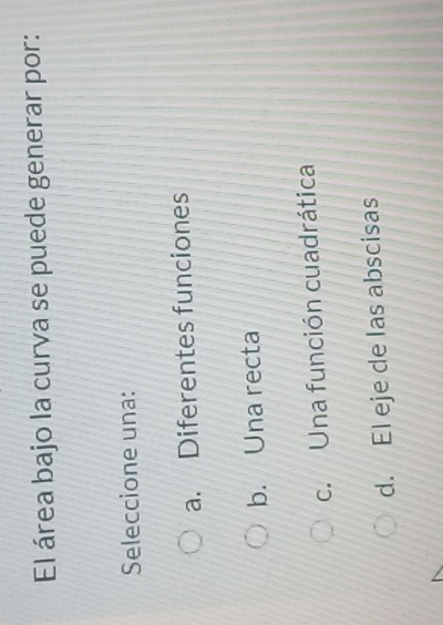 El área bajo la curva se puede generar por:
Seleccione una:
a. Diferentes funciones
b. Una recta
c. Una función cuadrática
d. El eje de las abscisas
